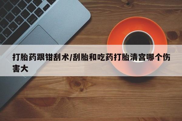 打胎药微信上哪里买打胎药跟钳刮术/刮胎和吃药打胎清宫哪个伤害大