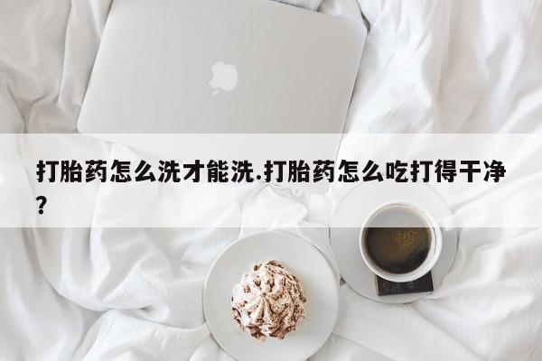 打胎药微信上哪里买打胎药怎么洗才能洗.打胎药怎么吃打得干净？