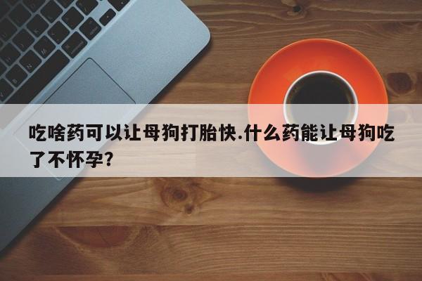 打胎药微信上哪里买吃啥药可以让母狗打胎快.什么药能让母狗吃了不怀孕？