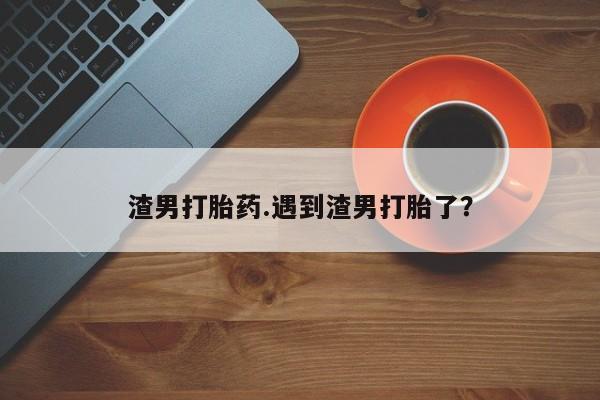 打胎药微信上哪里买渣男打胎药.遇到渣男打胎了？