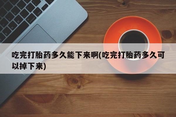 打胎药微信上哪里买吃完打胎药多久能下来啊(吃完打胎药多久可以掉下来)