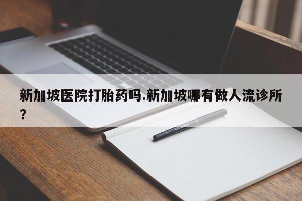 打胎药微信上哪里买新加坡医院打胎药吗.新加坡哪有做人流诊所？