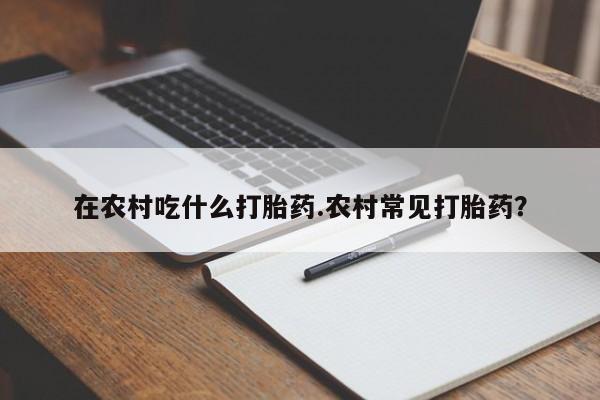 打胎药微信上哪里买在农村吃什么打胎药.农村常见打胎药？
