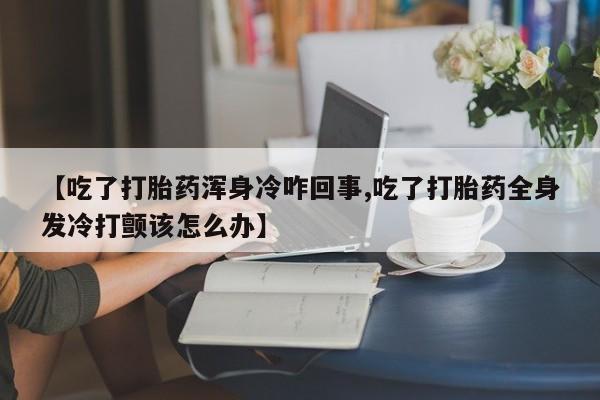 打胎药微信上哪里买【吃了打胎药浑身冷咋回事,吃了打胎药全身发冷打颤该怎么办】