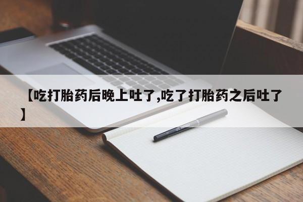 打胎药微信上哪里买【吃打胎药后晚上吐了,吃了打胎药之后吐了】