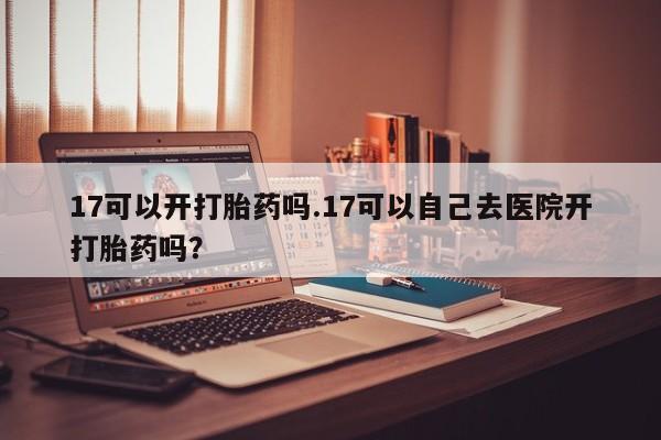打胎药微信上哪里买17可以开打胎药吗.17可以自己去医院开打胎药吗？
